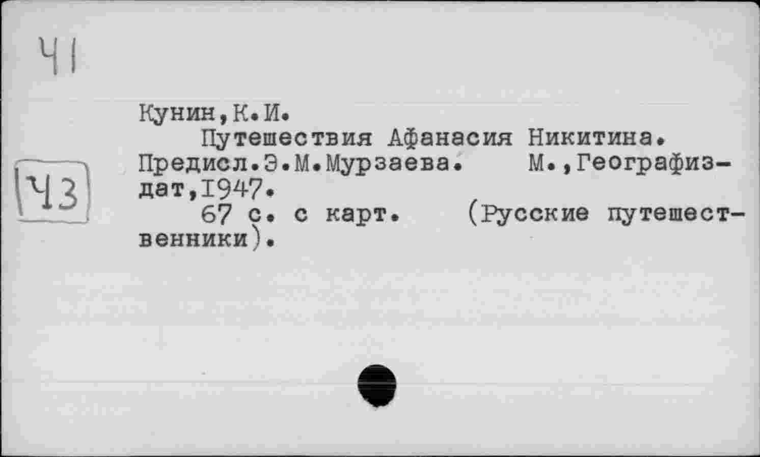 ﻿Кунин,К.И.
Путешествия Афанасия Никитина.
Предисл.Э.М.Мурзаева. М.,Географиз-дат,1947.
67 с» с карт. (Русские путешест венники).